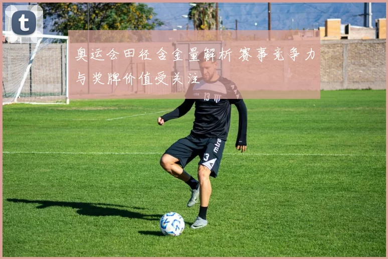奥运会田径含金量解析 赛事竞争力与奖牌价值受关注