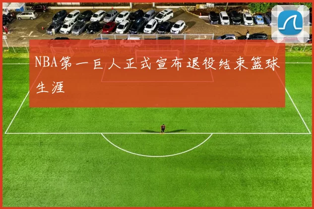 NBA第一巨人正式宣布退役结束篮球生涯