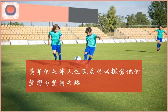 黄军的足球人生深度对话探索他的梦想与坚持之路