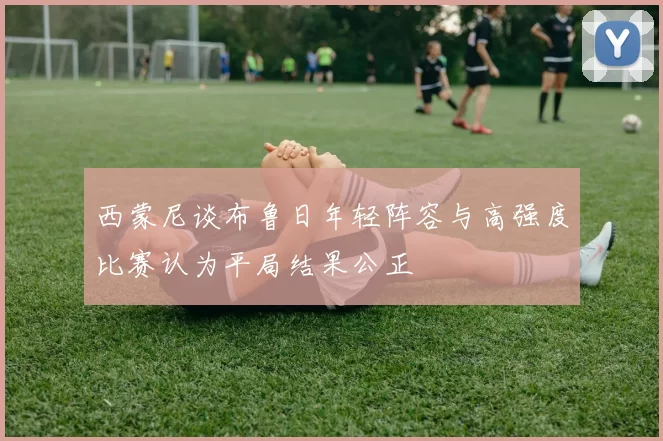 西蒙尼谈布鲁日年轻阵容与高强度比赛认为平局结果公正