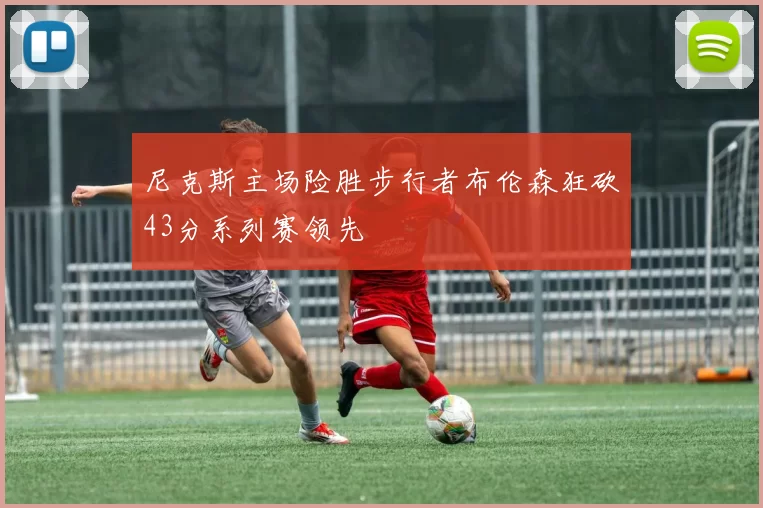 尼克斯主场险胜步行者布伦森狂砍43分系列赛领先