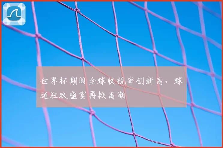 世界杯期间全球收视率创新高,球迷狂欢盛宴再掀高潮