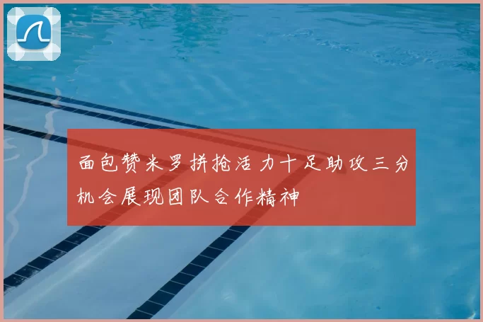 面包赞米罗拼抢活力十足助攻三分机会展现团队合作精神