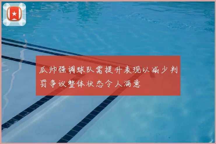 瓜帅强调球队需提升表现以减少判罚争议整体状态令人满意