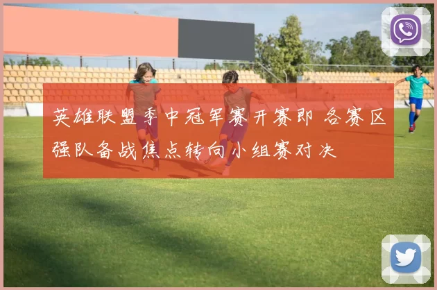 英雄联盟季中冠军赛开赛即 各赛区强队备战焦点转向小组赛对决