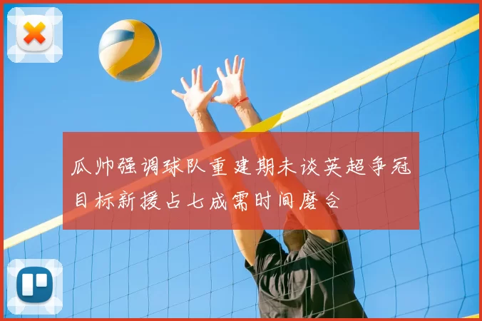 瓜帅强调球队重建期未谈英超争冠目标新援占七成需时间磨合