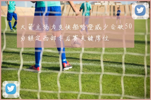 火箭主场力克快船哈登威少合砍50分锁定西部季后赛关键席位