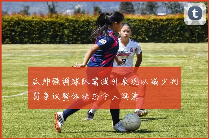 瓜帅强调球队需提升表现以减少判罚争议整体状态令人满意
