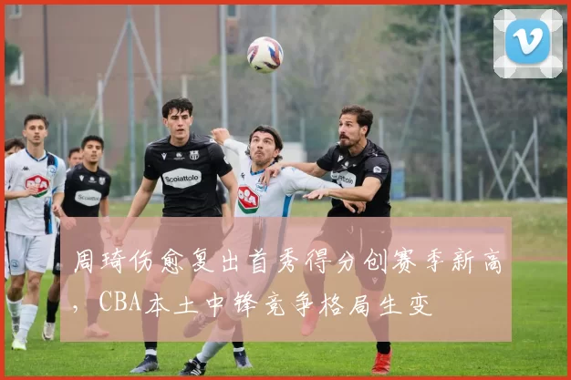 周琦伤愈复出首秀得分创赛季新高，CBA本土中锋竞争格局生变