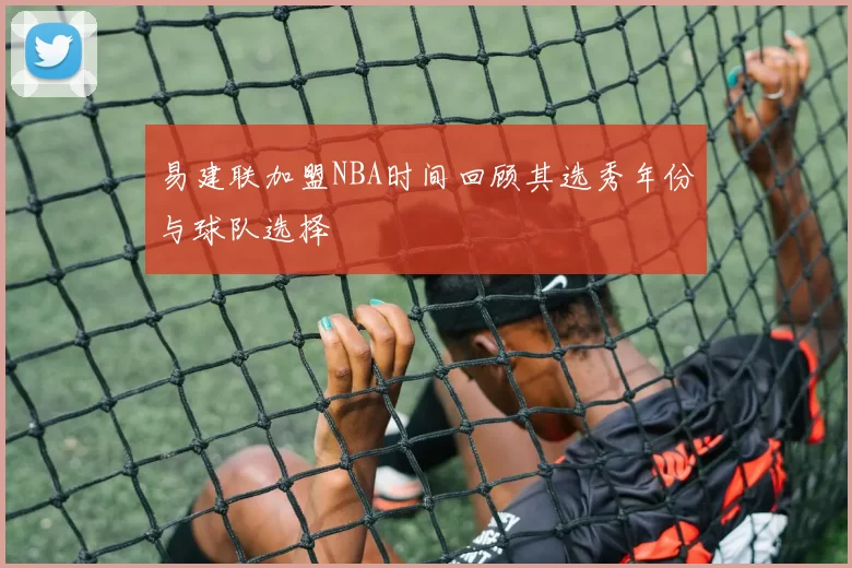 易建联加盟NBA时间回顾其选秀年份与球队选择