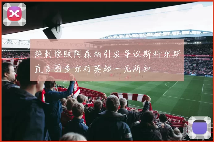 热刺惨败阿森纳引发争议斯科尔斯直言图多尔对英超一无所知