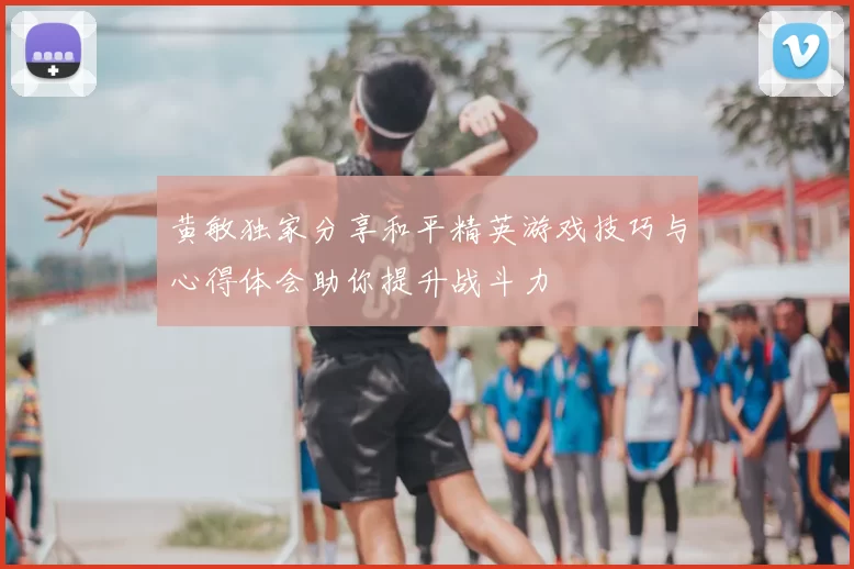 黄敏独家分享和平精英游戏技巧与心得体会助你提升战斗力