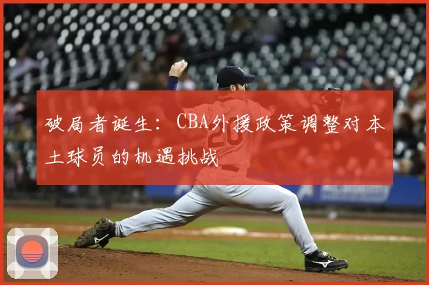 破局者诞生：CBA外援政策调整对本土球员的机遇挑战