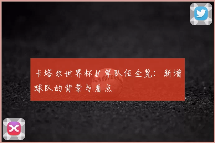 卡塔尔世界杯扩军队伍全览：新增球队的背景与看点
