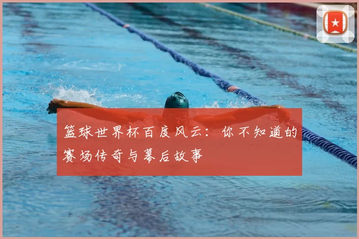 篮球世界杯百度风云：你不知道的赛场传奇与幕后故事