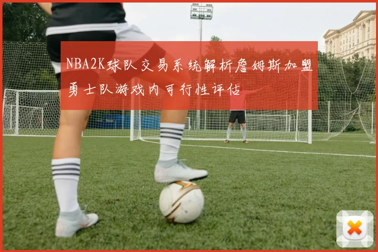 NBA2K球队交易系统解析詹姆斯加盟勇士队游戏内可行性评估