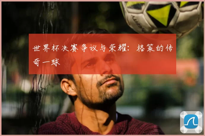 世界杯决赛争议与荣耀：格策的传奇一球