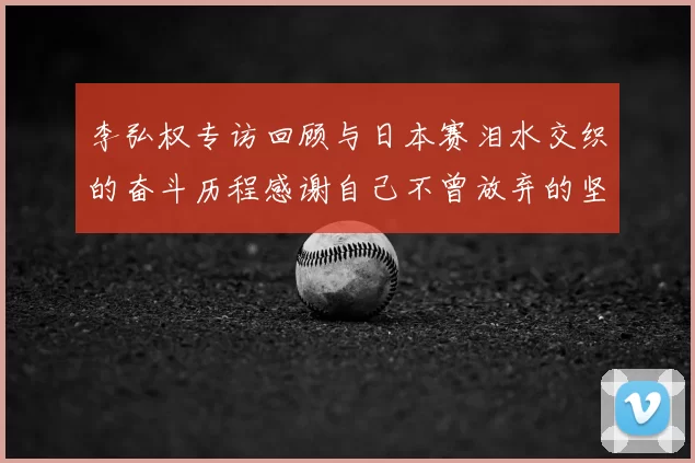 李弘权专访回顾与日本赛泪水交织的奋斗历程感谢自己不曾放弃的坚持