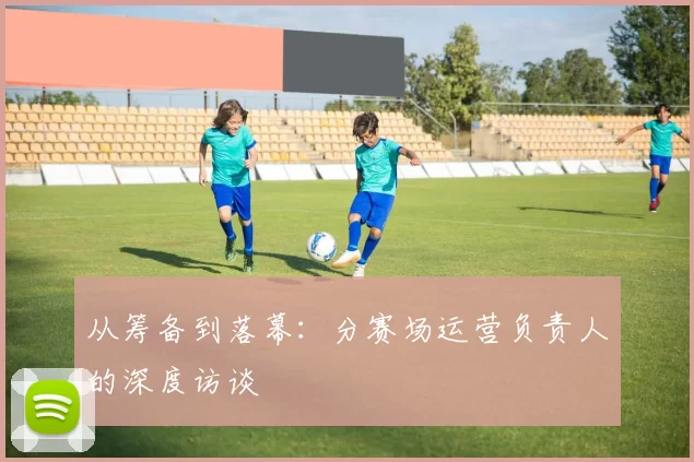 从筹备到落幕：分赛场运营负责人的深度访谈