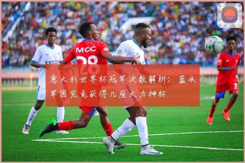 意大利世界杯冠军次数解析:蓝衣军团究竟获得几座大力神杯