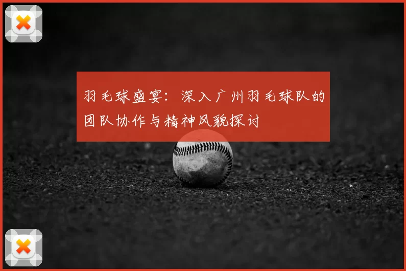 羽毛球盛宴：深入广州羽毛球队的团队协作与精神风貌探讨