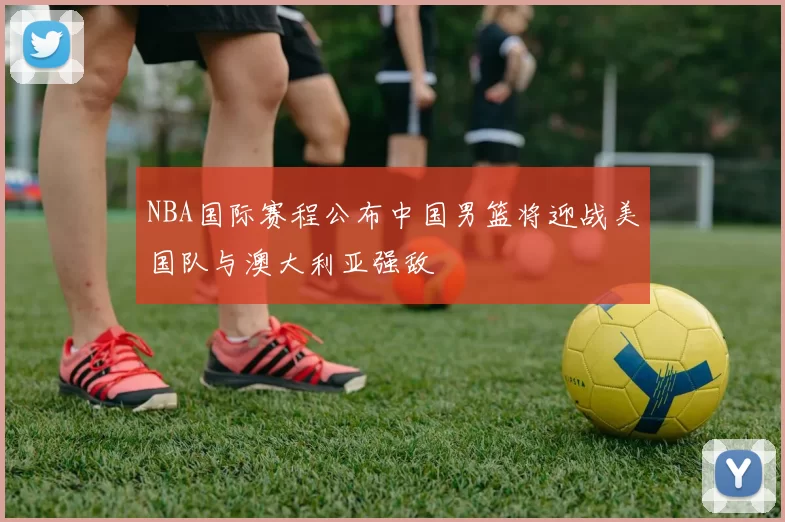 NBA国际赛程公布中国男篮将迎战美国队与澳大利亚强敌