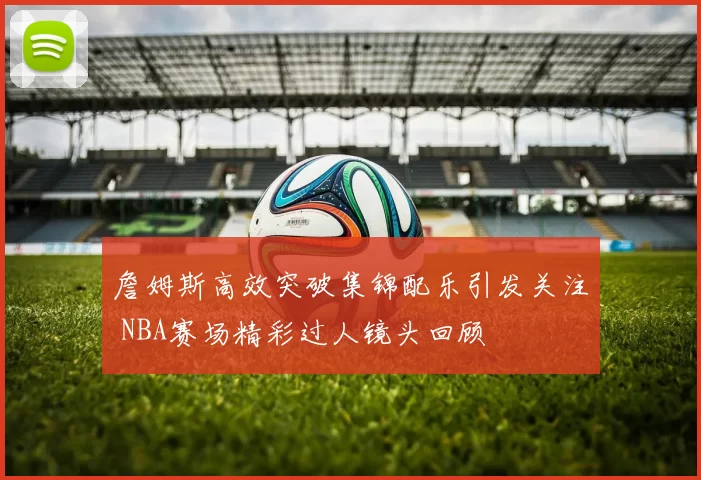 詹姆斯高效突破集锦配乐引发关注 NBA赛场精彩过人镜头回顾