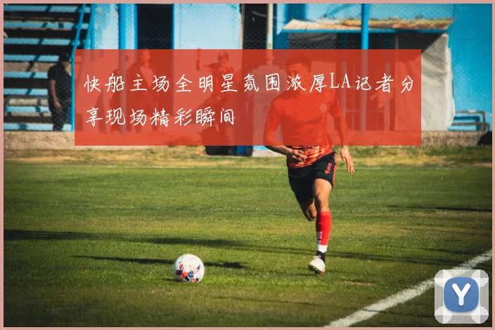 快船主场全明星氛围浓厚LA记者分享现场精彩瞬间