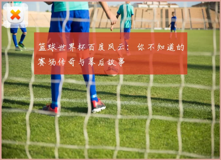 篮球世界杯百度风云：你不知道的赛场传奇与幕后故事