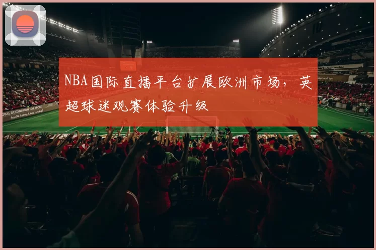 NBA国际直播平台扩展欧洲市场,英超球迷观赛体验升级