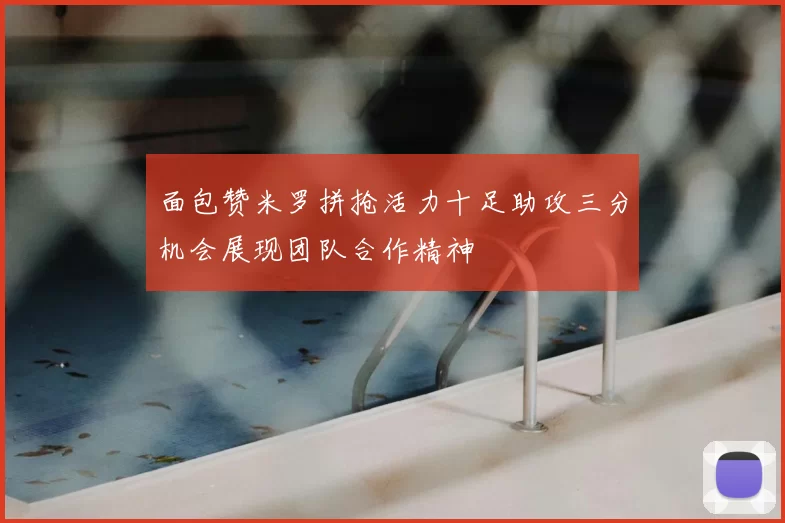 面包赞米罗拼抢活力十足助攻三分机会展现团队合作精神