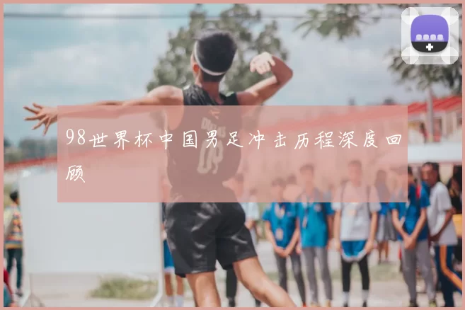 98世界杯中国男足冲击历程深度回顾