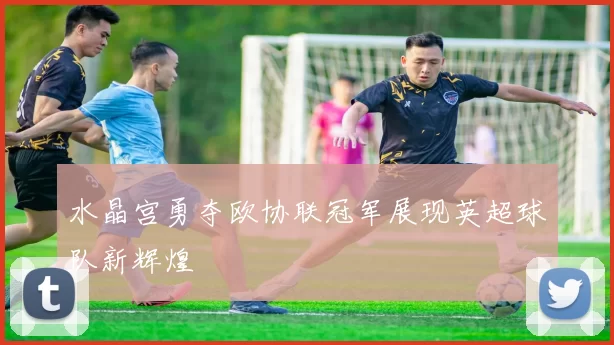 水晶宫勇夺欧协联冠军展现英超球队新辉煌