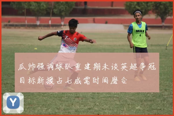 瓜帅强调球队重建期未谈英超争冠目标新援占七成需时间磨合