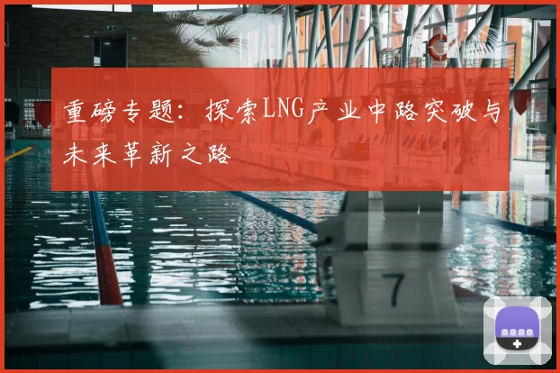 重磅专题：探索LNG产业中路突破与未来革新之路