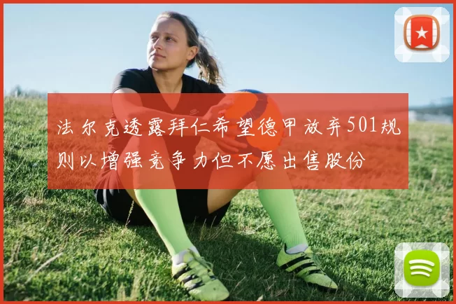 法尔克透露拜仁希望德甲放弃501规则以增强竞争力但不愿出售股份