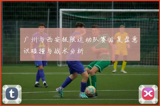 广州与西安极限运动队赛后复盘意识碰撞与战术分析