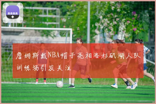 詹姆斯戴NBA帽子亮相洛杉矶湖人队训练场引发关注