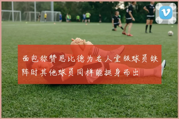 面包称赞恩比德为名人堂级球员缺阵时其他球员同样能挺身而出