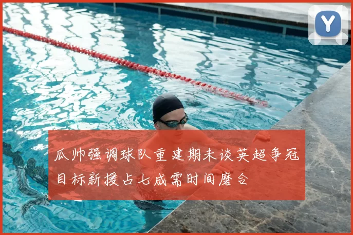 瓜帅强调球队重建期未谈英超争冠目标新援占七成需时间磨合