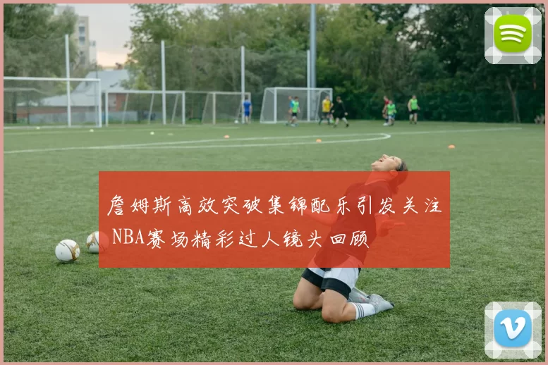詹姆斯高效突破集锦配乐引发关注 NBA赛场精彩过人镜头回顾
