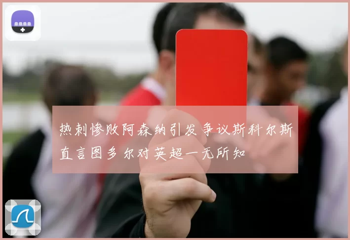 热刺惨败阿森纳引发争议斯科尔斯直言图多尔对英超一无所知