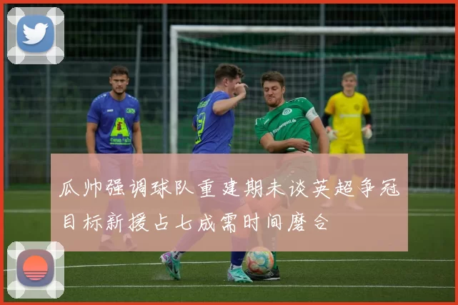 瓜帅强调球队重建期未谈英超争冠目标新援占七成需时间磨合