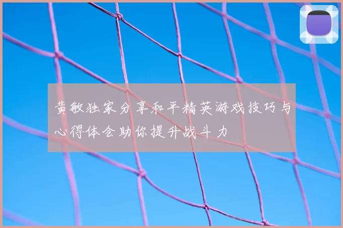 黄敏独家分享和平精英游戏技巧与心得体会助你提升战斗力