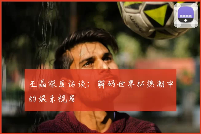王晶深度访谈：解码世界杯热潮中的娱乐视角