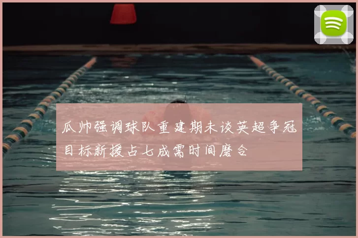 瓜帅强调球队重建期未谈英超争冠目标新援占七成需时间磨合