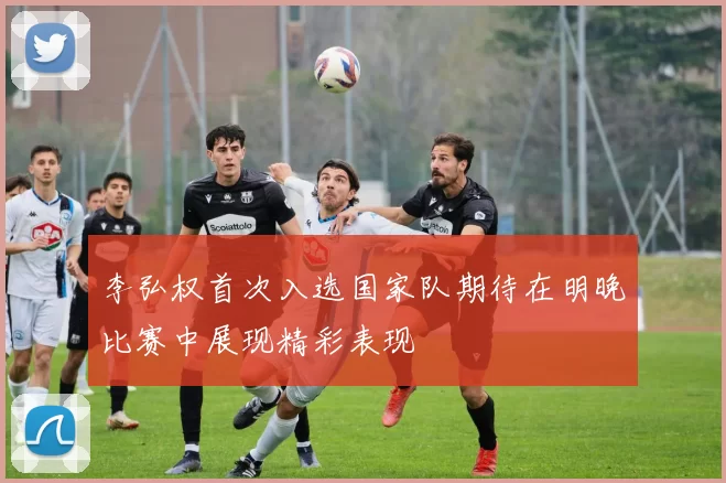 李弘权首次入选国家队期待在明晚比赛中展现精彩表现