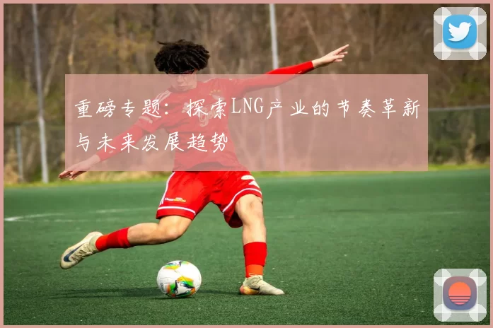 重磅专题：探索LNG产业的节奏革新与未来发展趋势