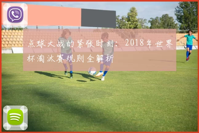 点球大战的紧张时刻:2018年世界杯淘汰赛规则全解析