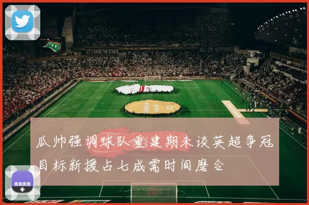 瓜帅强调球队重建期未谈英超争冠目标新援占七成需时间磨合